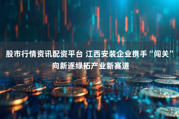 股市行情资讯配资平台 江西安装企业携手“闯关” 向新逐绿拓产业新赛道
