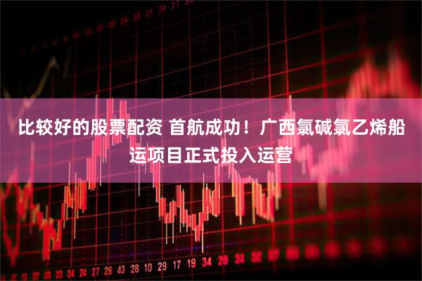 比较好的股票配资 首航成功！广西氯碱氯乙烯船运项目正式投入运营
