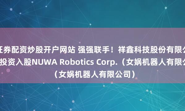 证券配资炒股开户网站 强强联手！祥鑫科技股份有限公司拟投资入股NUWA Robotics Corp.（女娲机器人有限公司）