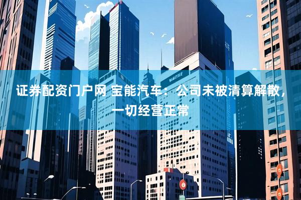 证券配资门户网 宝能汽车：公司未被清算解散，一切经营正常