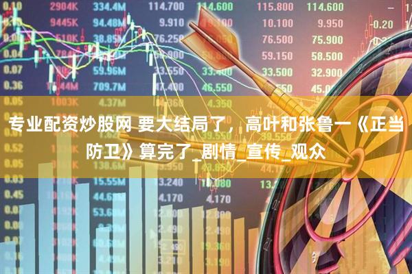 专业配资炒股网 要大结局了，高叶和张鲁一《正当防卫》算完了_剧情_宣传_观众