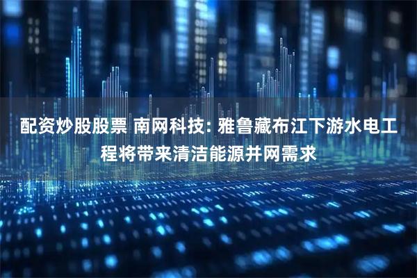 配资炒股股票 南网科技: 雅鲁藏布江下游水电工程将带来清洁能源并网需求