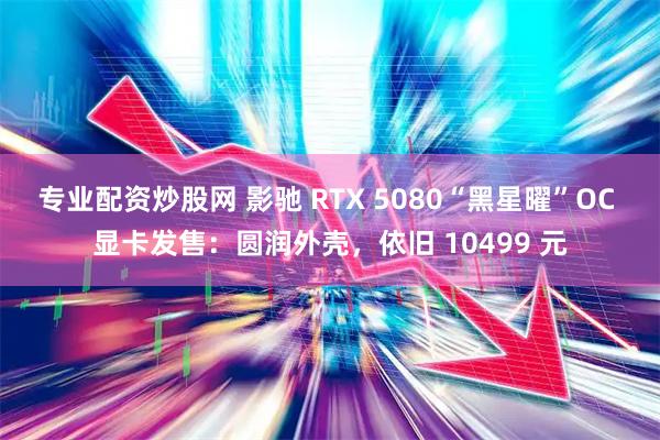 专业配资炒股网 影驰 RTX 5080“黑星曜”OC 显卡发售：圆润外壳，依旧 10499 元