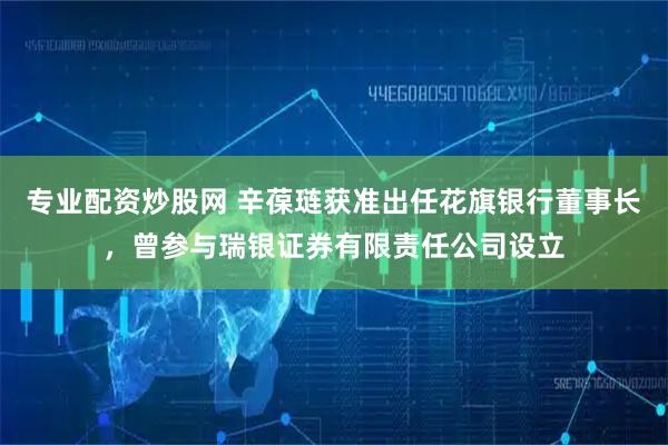 专业配资炒股网 辛葆琏获准出任花旗银行董事长，曾参与瑞银证券有限责任公司设立
