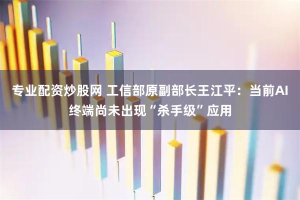 专业配资炒股网 工信部原副部长王江平：当前AI终端尚未出现“杀手级”应用