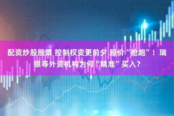配资炒股股票 控制权变更前夕 股价“抢跑”！瑞银等外资机构为何“精准”买入？