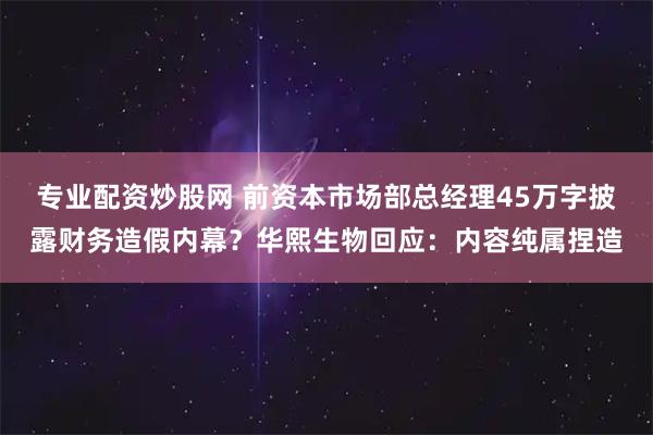 专业配资炒股网 前资本市场部总经理45万字披露财务造假内幕？华熙生物回应：内容纯属捏造
