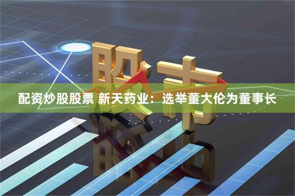 配资炒股股票 新天药业：选举董大伦为董事长