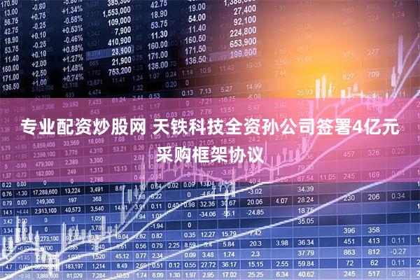 专业配资炒股网 天铁科技全资孙公司签署4亿元采购框架协议