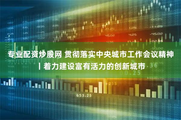 专业配资炒股网 贯彻落实中央城市工作会议精神丨着力建设富有活力的创新城市