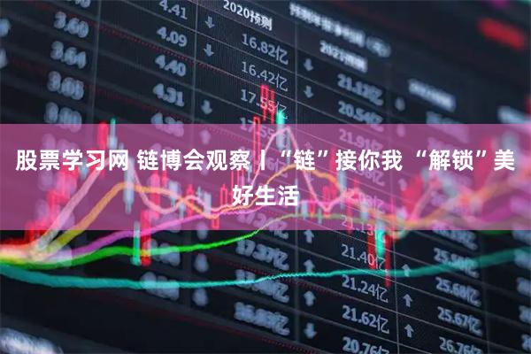 股票学习网 链博会观察丨“链”接你我 “解锁”美好生活