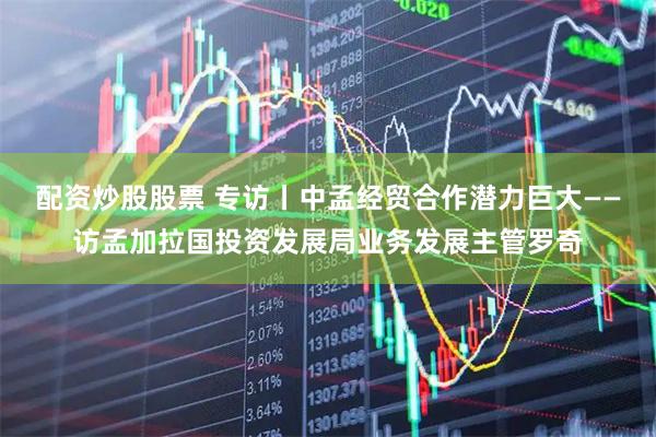 配资炒股股票 专访丨中孟经贸合作潜力巨大——访孟加拉国投资发展局业务发展主管罗奇