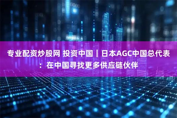 专业配资炒股网 投资中国｜日本AGC中国总代表：在中国寻找更多供应链伙伴
