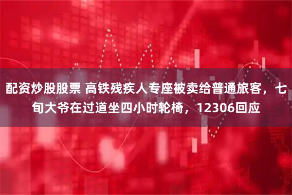 配资炒股股票 高铁残疾人专座被卖给普通旅客，七旬大爷在过道坐四小时轮椅，12306回应