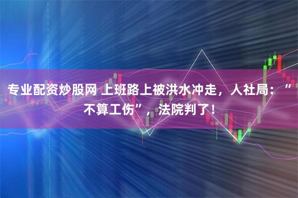专业配资炒股网 上班路上被洪水冲走，人社局：“不算工伤”，法院判了！