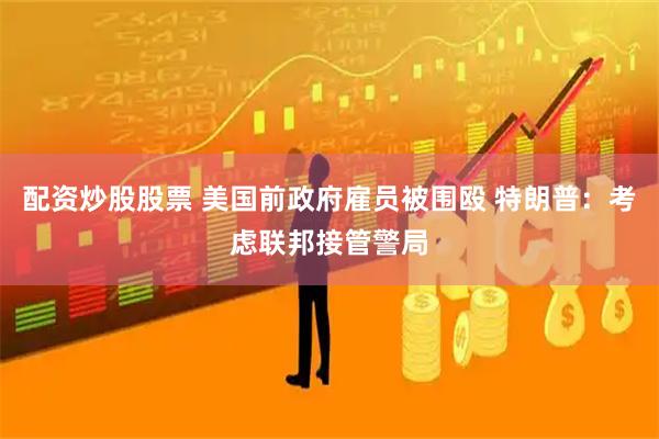 配资炒股股票 美国前政府雇员被围殴 特朗普：考虑联邦接管警局