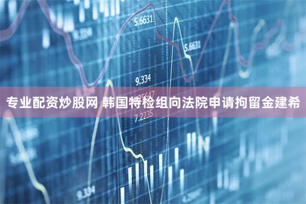 专业配资炒股网 韩国特检组向法院申请拘留金建希