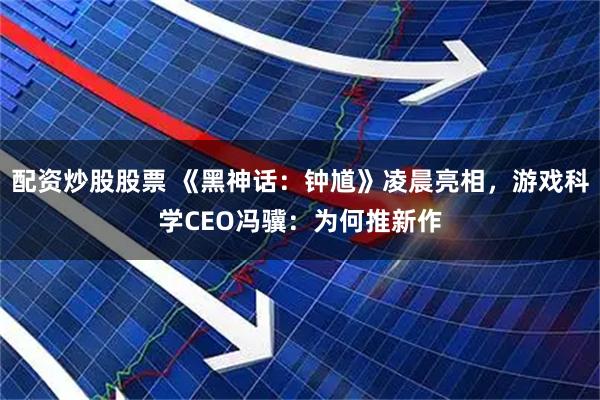 配资炒股股票 《黑神话：钟馗》凌晨亮相，游戏科学CEO冯骥：为何推新作