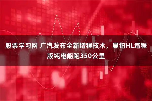 股票学习网 广汽发布全新增程技术，昊铂HL增程版纯电能跑350公里